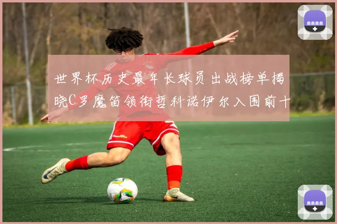 世界杯历史最年长球员出战榜单揭晓C罗魔笛领衔哲科诺伊尔入围前十