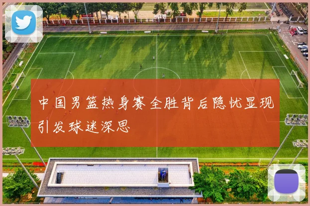 中国男篮热身赛全胜背后隐忧显现引发球迷深思