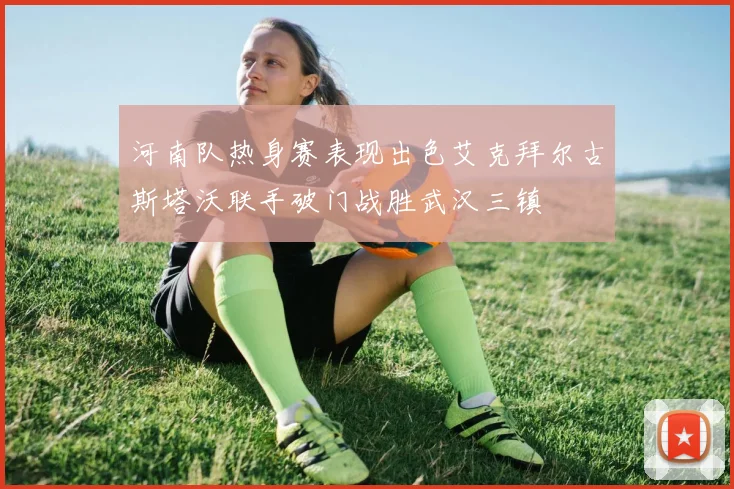 河南队热身赛表现出色艾克拜尔古斯塔沃联手破门战胜武汉三镇