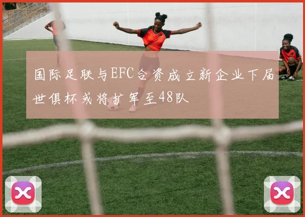 国际足联与EFC合资成立新企业下届世俱杯或将扩军至48队