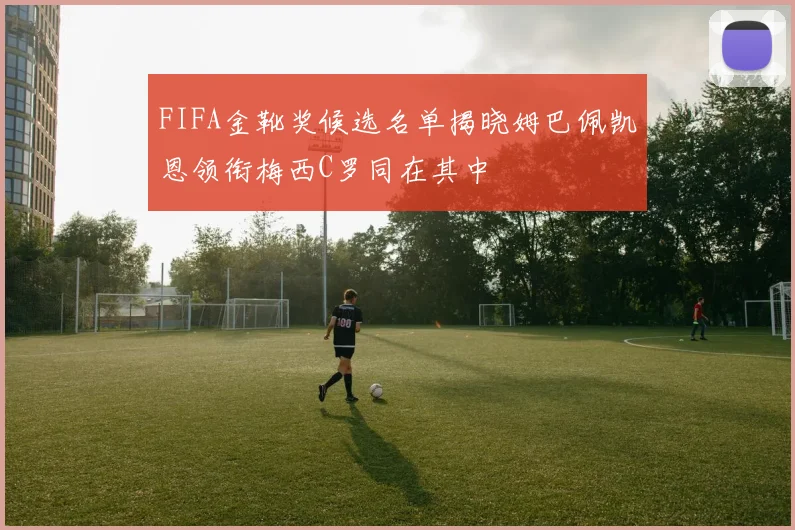 FIFA金靴奖候选名单揭晓姆巴佩凯恩领衔梅西C罗同在其中