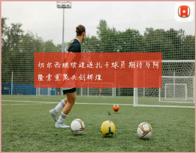 切尔西继续追逐扎卡球员期待与阿隆索重聚共创辉煌