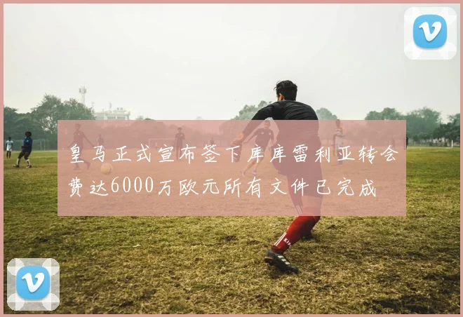 皇马正式宣布签下库库雷利亚转会费达6000万欧元所有文件已完成