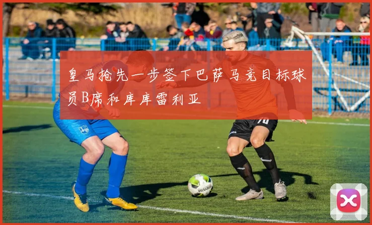 皇马抢先一步签下巴萨马竞目标球员B席和库库雷利亚
