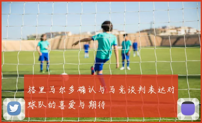 格里马尔多确认与马竞谈判表达对球队的喜爱与期待
