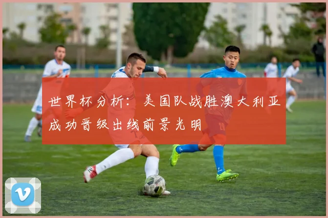 世界杯分析：美国队战胜澳大利亚成功晋级出线前景光明