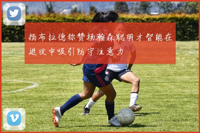 扬布拉德称赞杨瀚森聪明才智能在进攻中吸引防守注意力