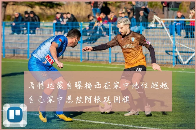 马特达蒙自曝梅西在家中地位超越自己家中悬挂阿根廷国旗
