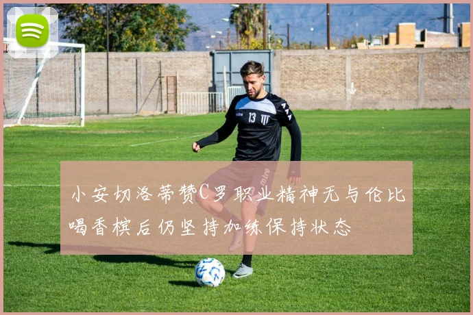 小安切洛蒂赞C罗职业精神无与伦比喝香槟后仍坚持加练保持状态