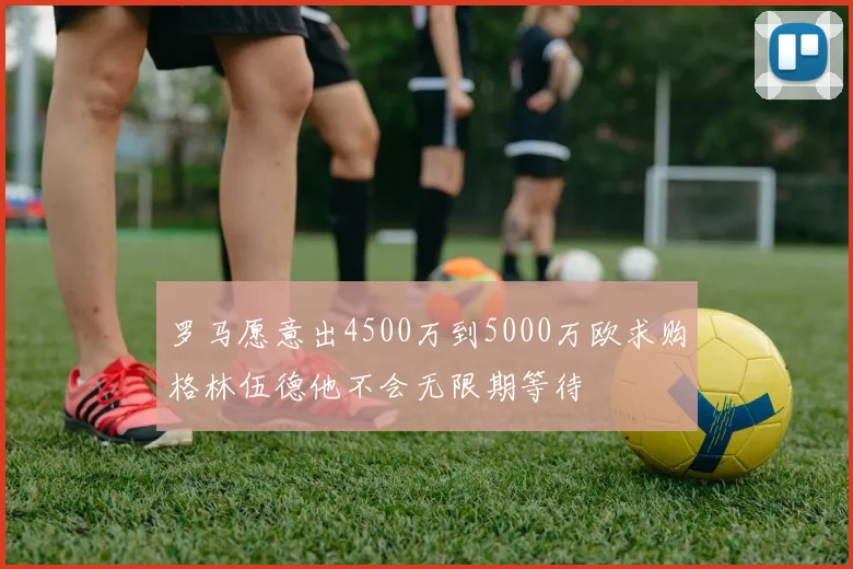 罗马愿意出4500万到5000万欧求购格林伍德他不会无限期等待