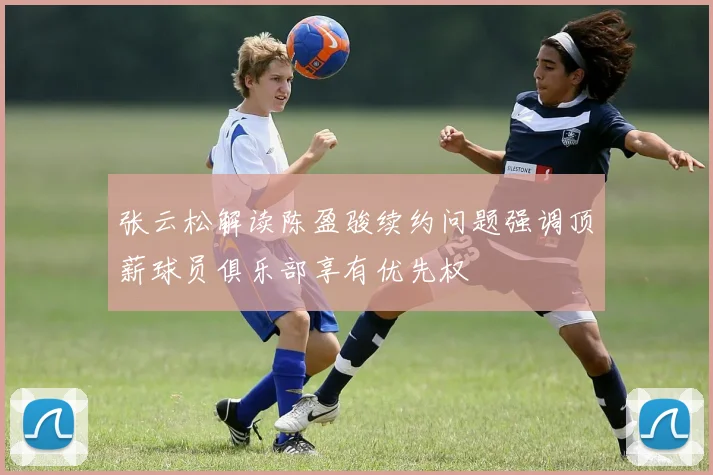 张云松解读陈盈骏续约问题强调顶薪球员俱乐部享有优先权