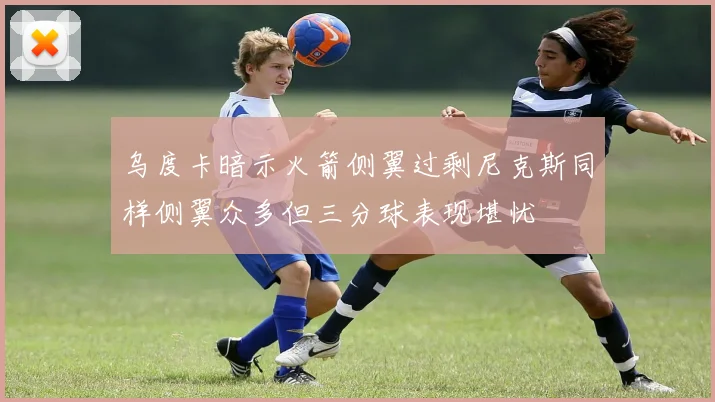 乌度卡暗示火箭侧翼过剩尼克斯同样侧翼众多但三分球表现堪忧