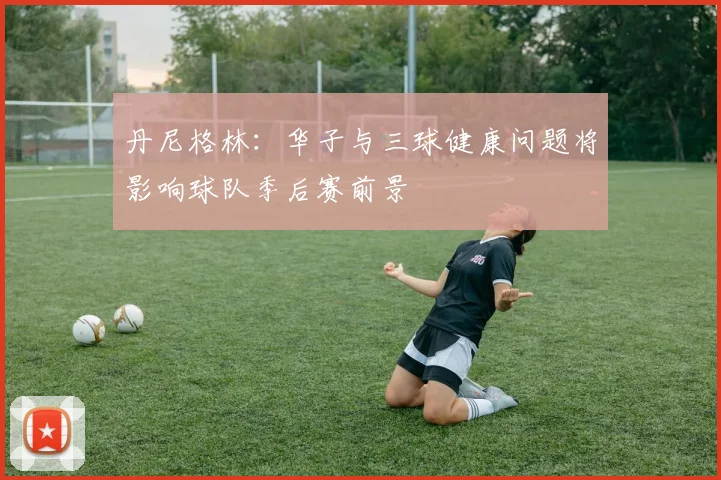 丹尼格林：华子与三球健康问题将影响球队季后赛前景